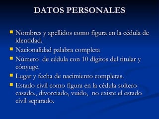 DATOS PERSONALES Nombres y apellidos como figura en la cédula de identidad. Nacionalidad palabra completa Número  de cédula con 10 dígitos del titular y cónyuge. Lugar y fecha de nacimiento completas. Estado civil como figura en la cédula soltero casado., divorciado, vuido,  no existe el estado civil separado. 