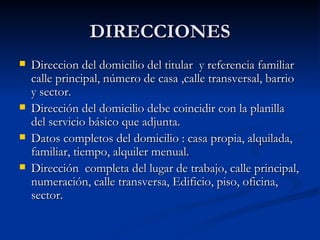 DIRECCIONES Direccion del domicilio del titular  y referencia familiar calle principal, número de casa ,calle transversal, barrio y sector. Dirección del domicilio debe coincidir con la planilla del servicio básico que adjunta. Datos completos del domicilio : casa propia, alquilada, familiar, tiempo, alquiler menual. Dirección  completa del lugar de trabajo, calle principal, numeración, calle transversa, Edificio, piso, oficina, sector. 
