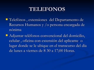 TELEFONOS Telefónos , extensiones  del Departamento de Recursos Humanos y /o persona encargada de nónima Adjuntar teléfonos convencional del domicilio, celular , oficina con extensión del aplicante  o lugar donde se le ubique en el transcurso del día de lunes a viernes de 8 30 a 17;00 Horas. 