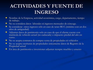 ACTIVIDADES Y FUENTE DE INGRESO Nombre de la Empresa, actividad económica, cargo, departamento, tiempo de trabajo. No se considera datos  laborales ni ingresos mensuales de cónyuge. Se considerar  otros ingresos sólo en caso de tener RUC.(mínimo con un dos años de antiguedad) Adjuntar datos de patrimonio solo en caso de que el cliente cuente con matricula de vehiculo actual (no caducada) o impuesto predial del año en curso. No se acepta contratos de compra venta de propiedades ni vehiculos No se acepta escrituras de propiedades únicamente datos de Registro de la Propiedad actual En área de patrimonio e inversiones adjuntar siempre muebles y enseres 