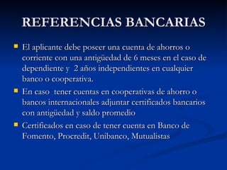 REFERENCIAS BANCARIAS El aplicante debe poseer una cuenta de ahorros o corriente con una antigüedad de 6 meses en el caso de dependiente y  2 años independientes en cualquier banco o cooperativa. En caso  tener cuentas en cooperativas de ahorro o bancos internacionales adjuntar certificados bancarios con antigüedad y saldo promedio Certificados en caso de tener cuenta en Banco de Fomento, Procredit, Unibanco, Mutualistas 