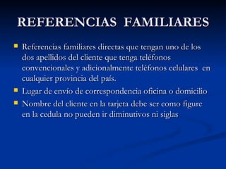 REFERENCIAS  FAMILIARES Referencias familiares directas que tengan uno de los dos apellidos del cliente que tenga teléfonos convencionales y adicionalmente teléfonos celulares  en cualquier provincia del país. Lugar de envío de correspondencia oficina o domicilio Nombre del cliente en la tarjeta debe ser como figure en la cedula no pueden ir diminutivos ni siglas 