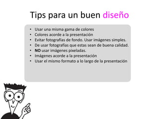 Tips para un buen diseño
•   Usar una misma gama de colores
•   Colores acorde a la presentación
•   Evitar fotografías de fondo. Usar imágenes simples.
•   De usar fotografías que estas sean de buena calidad.
•   NO usar imágenes pixeladas.
•   Imágenes acorde a la presentación
•   Usar el mismo formato a lo largo de la presentación
 