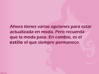 Ahora tienes varias opciones para estar
actualizada en moda. Pero recuerda
que la moda pasa. En cambio, es el
estilo el que siempre permanece.
 