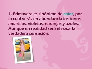 1. Primavera es sinónimo de color, por
lo cual verás en abundancia los tonos
amarillos, violetas, naranjas y azules.
Aunque en realidad será el rosa la
verdadera sensación.
 