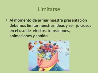 Limitarse
• Al momento de armar nuestra presentación
  debemos limitar nuestras ideas y ser juiciosos
  en el uso de efectos, transiciones,
  animaciones y sonido.
 