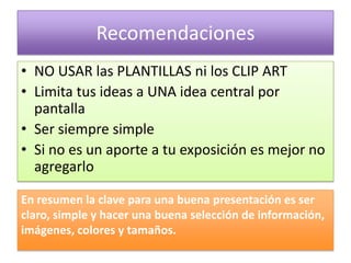 Recomendaciones
• NO USAR las PLANTILLAS ni los CLIP ART
• Limita tus ideas a UNA idea central por
  pantalla
• Ser siempre simple
• Si no es un aporte a tu exposición es mejor no
  agregarlo

En resumen la clave para una buena presentación es ser
claro, simple y hacer una buena selección de información,
imágenes, colores y tamaños.
 