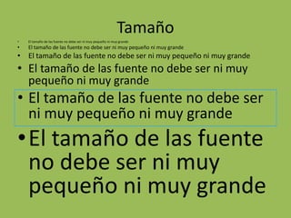 Tamaño
•   El tamaño de las fuente no debe ser ni muy pequeño ni muy grande
•   El tamaño de las fuente no debe ser ni muy pequeño ni muy grande
• El tamaño de las fuente no debe ser ni muy pequeño ni muy grande
• El tamaño de las fuente no debe ser ni muy
  pequeño ni muy grande
• El tamaño de las fuente no debe ser
  ni muy pequeño ni muy grande
•El tamaño de las fuente
 no debe ser ni muy
 pequeño ni muy grande
 