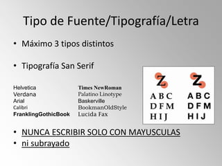 Tipo de Fuente/Tipografía/Letra
• Máximo 3 tipos distintos

• Tipografía San Serif

Helvetica             Times NewRoman
Verdana               Palatino Linotype
Arial                 Baskerville
Calibri               BookmanOldStyle
FranklingGothicBook   Lucida Fax


• NUNCA ESCRIBIR SOLO CON MAYUSCULAS
• ni subrayado
 