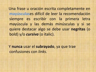 Una frase u oración escrita completamente en
mayúsculases difícil de leer la recomendación
siempre es escribir con la primera letra
mayúscula y las demás minúsculas y si se
quiere destacar algo se debe usar negritas (o
bold) y/o cursiva (o italic).

Y nunca usar el subrayado, ya que trae
confusiones con links.
 