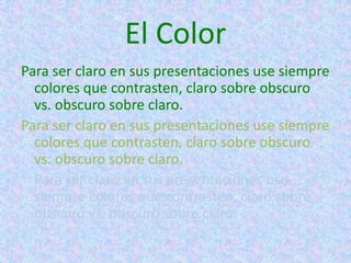 El Color
Para ser claro en sus presentaciones use siempre
  colores que contrasten, claro sobre obscuro
  vs. obscuro sobre claro.
Para ser claro en sus presentaciones use siempre
  colores que contrasten, claro sobre obscuro
  vs. obscuro sobre claro.
  Para ser claro en sus presentaciones use
  siempre colores que contrasten, claro sobre
  obscuro vs. obscuro sobre claro.
 