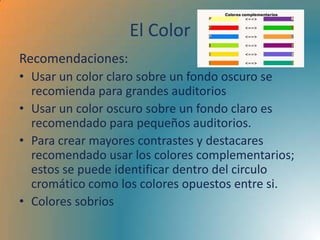 El Color
Recomendaciones:
• Usar un color claro sobre un fondo oscuro se
  recomienda para grandes auditorios
• Usar un color oscuro sobre un fondo claro es
  recomendado para pequeños auditorios.
• Para crear mayores contrastes y destacares
  recomendado usar los colores complementarios;
  estos se puede identificar dentro del circulo
  cromático como los colores opuestos entre si.
• Colores sobrios
 