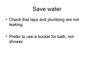 Save water Check that taps and plumbing are not leaking. Prefer to use a bucket for bath, not shower.