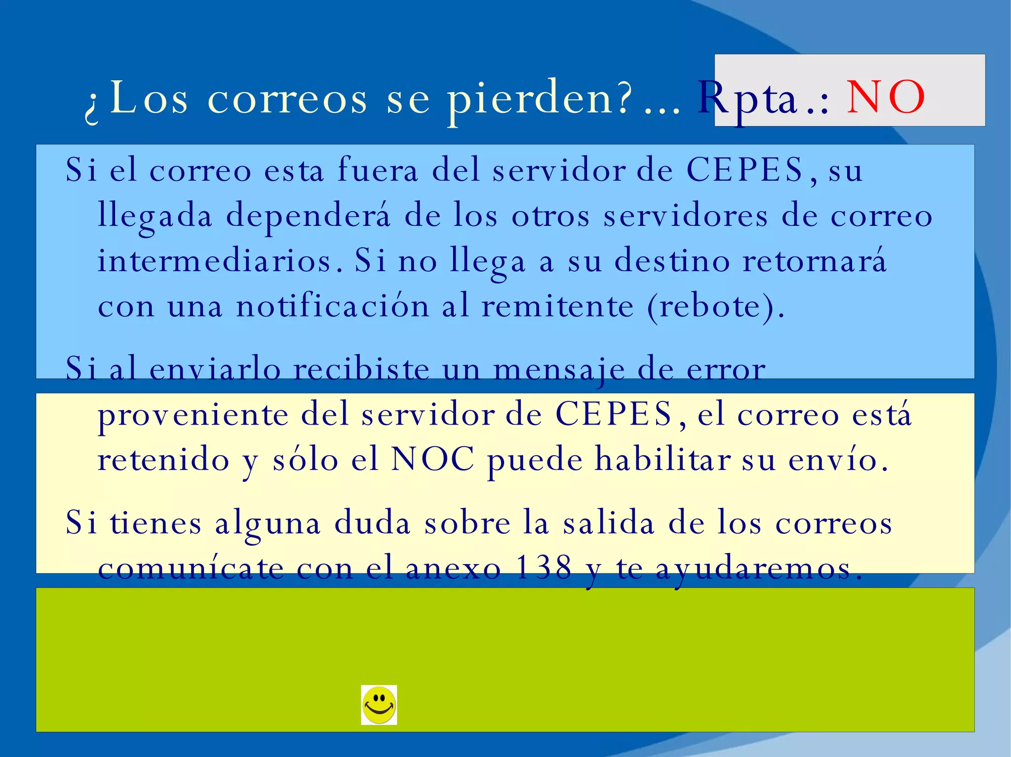 ¿Los correos se pierden?...  Rpta.:   NO Si el correo esta fuera del servidor de CEPES, su llegada dependerá de los otros servidores de correo intermediarios. Si no llega a su destino retornará con una notificación al remitente (rebote). Si al enviarlo recibiste un mensaje de error proveniente del servidor de CEPES, el correo está retenido y sólo el NOC puede habilitar su envío. Si tienes alguna duda sobre la salida de los correos comunícate con el anexo 138 y te ayudaremos. 