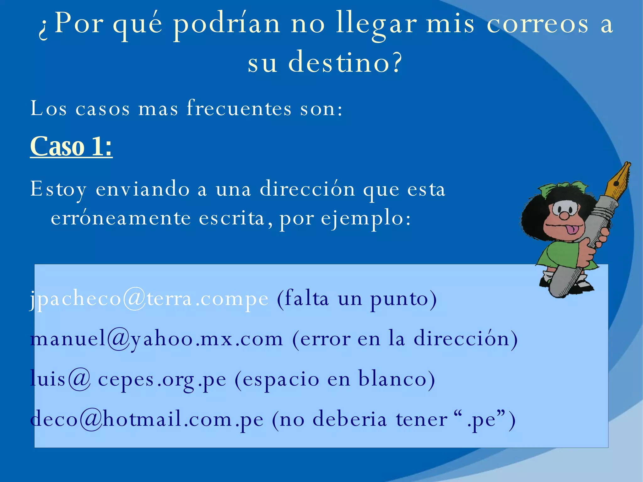 ¿Por qué podrían no llegar mis correos a su destino? Los casos mas frecuentes son: Caso 1: Estoy enviando a una dirección que esta erróneamente escrita, por ejemplo: [email_address]  (falta un punto) [email_address]  (error en la dirección) luis@ cepes.org.pe (espacio en blanco) [email_address]  (no deberia tener “.pe”) 