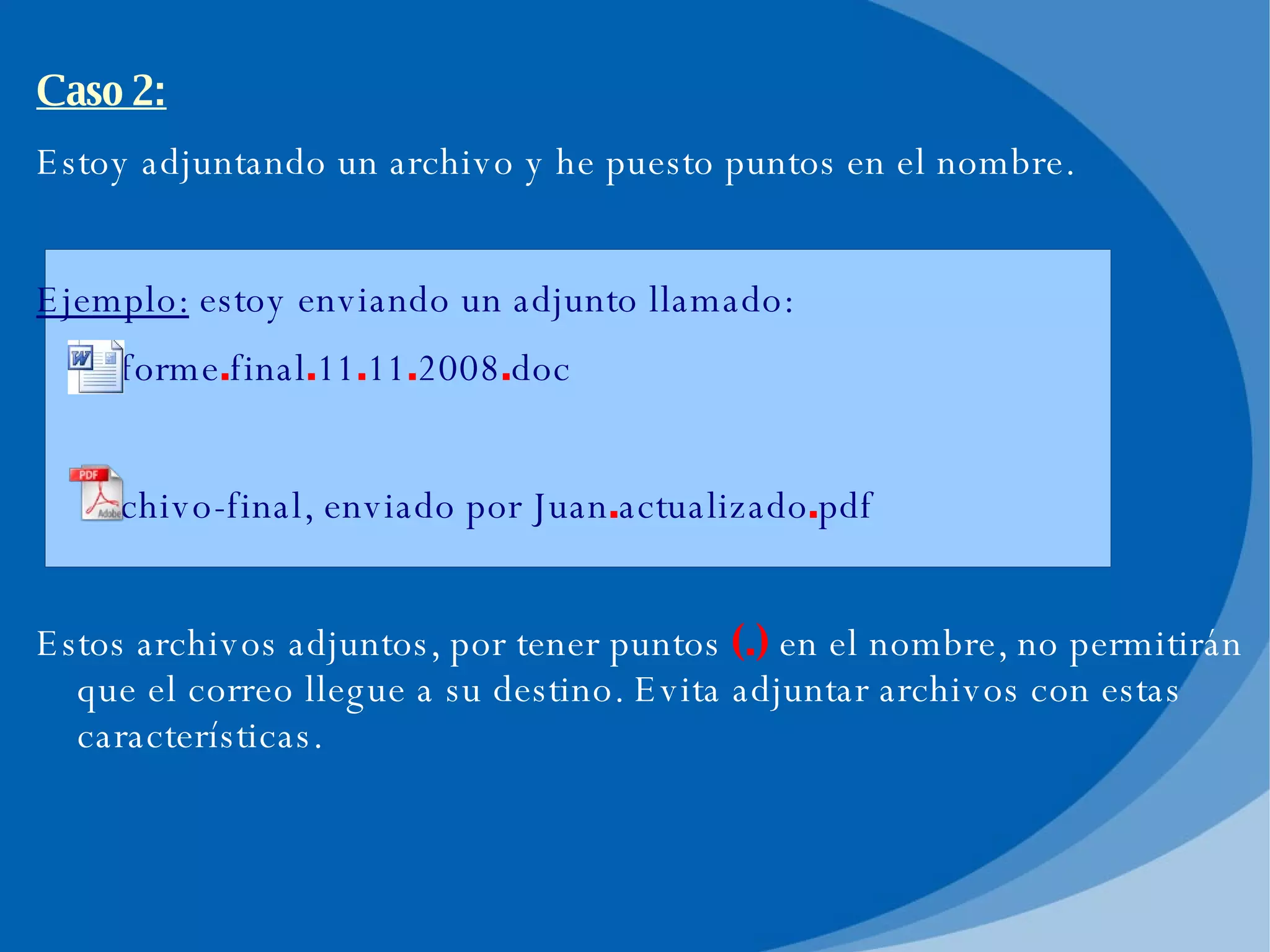 Caso 2: Estoy adjuntando un archivo y he puesto puntos en el nombre. Ejemplo:  estoy enviando un adjunto llamado: informe . final . 11 . 11 . 2008 . doc archivo-final, enviado por Juan . actualizado . pdf Estos archivos adjuntos, por tener puntos  (.)  en el nombre, no permitirán que el correo llegue a su destino. Evita adjuntar archivos con estas características. 