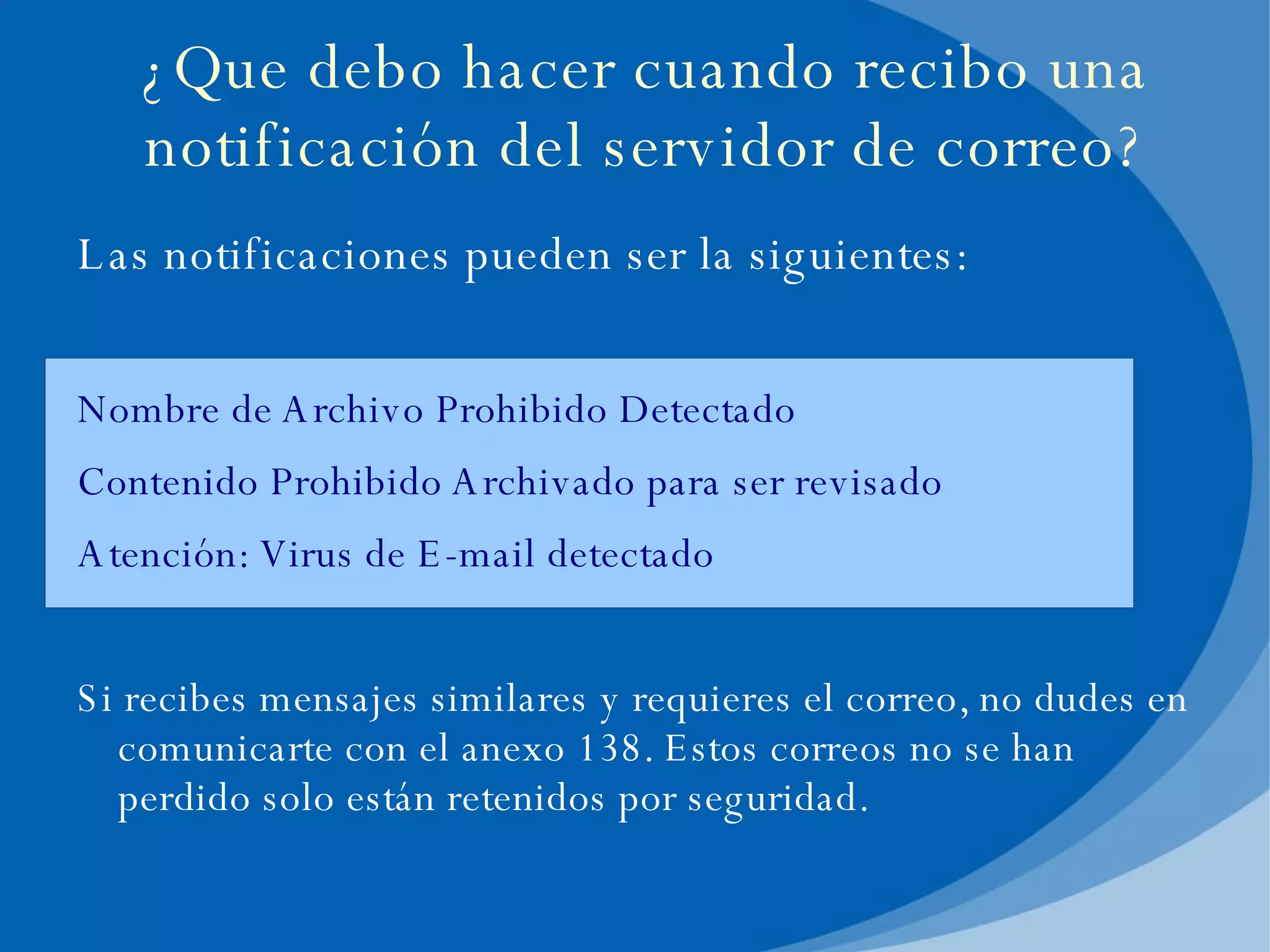 Las notificaciones pueden ser la siguientes: Nombre de Archivo Prohibido Detectado Contenido Prohibido Archivado para ser revisado Atención: Virus de E-mail detectado Si recibes mensajes similares y requieres el correo, no dudes en comunicarte con el anexo 138. Estos correos no se han perdido solo están retenidos por seguridad. ¿Que debo hacer cuando recibo una notificación del servidor de correo? 