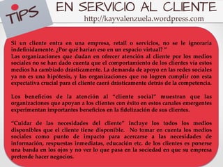 EN SERVICIO AL CLIENTE
                                                                          h5p://kayvalenzuela.wordpress.com	
	
”	
Si   un   cliente   entra   en   una   empresa,   retail   o   servicios,   no   se   le   ignoraría  
indeﬁnidamente.  ¿Por  qué  harían  eso  en  un  espacio  virtual?  ”	
Las   organizaciones   que   dudan   en   ofrecer   atención   al   cliente   por   los   medios  
sociales  no  se  han  dado  cuenta  que  el  comportamiento  de  los  clientes  vía  estos  
medios  ha  cambiado  drásticamente.  La  demanda  de  apoyo  en  las  redes  sociales  
ya   no   es   una   hipótesis,   y   las   organizaciones   que   no   logren   cumplir   con   esta  
expectativa  crucial  para  el  cliente  caerá  drásticamente  detrás  de  la  competencia.	
	
Los   beneﬁcios   de   la   atención   al   “cliente   social”   muestran   que   las  
organizaciones  que  apoyan  a  los  clientes  con  éxito  en  estos  canales  emergentes  
experimentan  importantes  beneﬁcios  en  la  ﬁdelización  de  sus  clientes.	
	
“Cuidar   de   las   necesidades   del   cliente”   incluye   los   todos   los   medios  
disponibles   que   el   cliente   tiene   disponible.      No   tomar   en   cuenta   los   medios  
sociales   como   punto   de   impacto   para   acercarse   a   las   necesidades   de  
información,   respuestas   inmediatas,   educación   etc.   de   los   clientes   es   ponerse  
una  banda  en  los  ojos  y  no  ver  lo  que  pasa  en  la  sociedad  en  que  su  empresa  
pretende  hacer  negocios.	
 