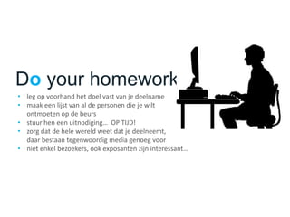 Do your homework!
• leg op voorhand het doel vast van je deelname
• maak een lijst van al de personen die je wilt
ontmoeten op de beurs
• stuur hen een uitnodiging… OP TIJD!
• zorg dat de hele wereld weet dat je deelneemt,
daar bestaan tegenwoordig media genoeg voor
• niet enkel bezoekers, ook exposanten zijn interessant…
 