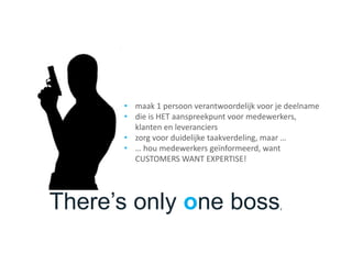 There’s only one boss,
• maak 1 persoon verantwoordelijk voor je deelname
• die is HET aanspreekpunt voor medewerkers,
klanten en leveranciers
• zorg voor duidelijke taakverdeling, maar …
• … hou medewerkers geïnformeerd, want
CUSTOMERS WANT EXPERTISE!
 