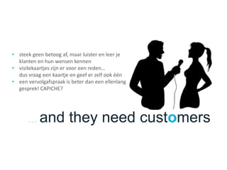 . . . and they need customers
• steek geen betoog af, maar luister en leer je
klanten en hun wensen kennen
• visitekaartjes zijn er voor een reden…
dus vraag een kaartje en geef er zelf ook één
• een vervolgafspraak is beter dan een ellenlang
gesprek! CAPICHE?
 