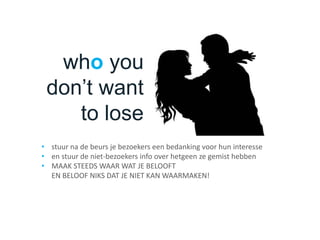who you
don’t want
to lose
• stuur na de beurs je bezoekers een bedanking voor hun interesse
• en stuur de niet-bezoekers info over hetgeen ze gemist hebben
• MAAK STEEDS WAAR WAT JE BELOOFT
EN BELOOF NIKS DAT JE NIET KAN WAARMAKEN!
 