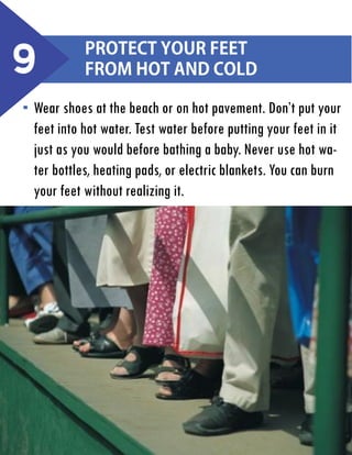 9

Protect your feet
from hot and cold

Wear shoes at the beach or on hot pavement. Don’t put your
feet into hot water. Test water before putting your feet in it
just as you would before bathing a baby. Never use hot water bottles, heating pads, or electric blankets. You can burn
your feet without realizing it.

 