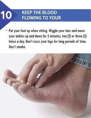 10

Keep the blood
flowing to your

Put your feet up when sitting. Wiggle your toes and move
your ankles up and down for 5 minutes, two (2) or three (3)
times a day. Don’t cross your legs for long periods of time.
Don’t smoke.

 