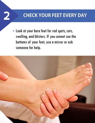 2

Check your feet every day
Look at your bare feet for red spots, cuts,
swelling, and blisters. If you cannot see the
bottoms of your feet, use a mirror or ask
someone for help.

 