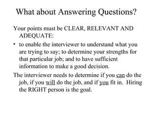 What about Answering Questions?
Your points must be CLEAR, RELEVANT AND
ADEQUATE:
• to enable the interviewer to understand what you
are trying to say; to determine your strengths for
that particular job; and to have sufficient
information to make a good decision.
The interviewer needs to determine if you can do the
job, if you will do the job, and if you fit in. Hiring
the RIGHT person is the goal.
 