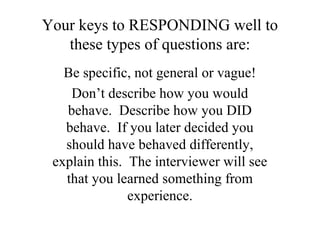 Your keys to RESPONDING well to
these types of questions are:
Be specific, not general or vague!
Don’t describe how you would
behave. Describe how you DID
behave. If you later decided you
should have behaved differently,
explain this. The interviewer will see
that you learned something from
experience.
 
