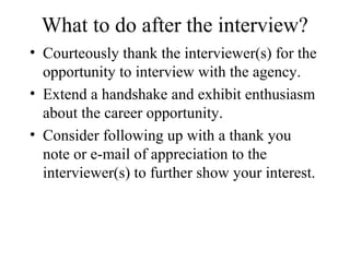 What to do after the interview?
• Courteously thank the interviewer(s) for the
opportunity to interview with the agency.
• Extend a handshake and exhibit enthusiasm
about the career opportunity.
• Consider following up with a thank you
note or e-mail of appreciation to the
interviewer(s) to further show your interest.
 
