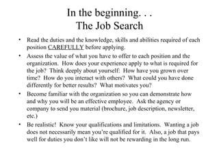 In the beginning. . .
The Job Search
• Read the duties and the knowledge, skills and abilities required of each
position CAREFULLY before applying.
• Assess the value of what you have to offer to each position and the
organization. How does your experience apply to what is required for
the job? Think deeply about yourself: How have you grown over
time? How do you interact with others? What could you have done
differently for better results? What motivates you?
• Become familiar with the organization so you can demonstrate how
and why you will be an effective employee. Ask the agency or
company to send you material (brochure, job description, newsletter,
etc.)
• Be realistic! Know your qualifications and limitations. Wanting a job
does not necessarily mean you’re qualified for it. Also, a job that pays
well for duties you don’t like will not be rewarding in the long run.
 