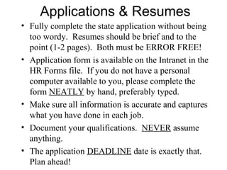 Applications & Resumes
• Fully complete the state application without being
too wordy. Resumes should be brief and to the
point (1-2 pages). Both must be ERROR FREE!
• Application form is available on the Intranet in the
HR Forms file. If you do not have a personal
computer available to you, please complete the
form NEATLY by hand, preferably typed.
• Make sure all information is accurate and captures
what you have done in each job.
• Document your qualifications. NEVER assume
anything.
• The application DEADLINE date is exactly that.
Plan ahead!
 