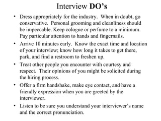 Interview DO’s
• Dress appropriately for the industry. When in doubt, go
conservative. Personal grooming and cleanliness should
be impeccable. Keep cologne or perfume to a minimum.
Pay particular attention to hands and fingernails.
• Arrive 10 minutes early. Know the exact time and location
of your interview; know how long it takes to get there,
park, and find a restroom to freshen up.
• Treat other people you encounter with courtesy and
respect. Their opinions of you might be solicited during
the hiring process.
• Offer a firm handshake, make eye contact, and have a
friendly expression when you are greeted by the
interviewer.
• Listen to be sure you understand your interviewer’s name
and the correct pronunciation.
 