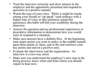 • Treat the interview seriously and show interest in the
employer and the opportunity presented and respond to
questions in a positive manner.
• Watch the tone of your voice. While it might be trendy
among your friends to “up speak” (end sentence with a
higher tone of voice so that sentences sound like
questions), this habit will kill your credibility during the
interview.
• Answer the question and use professional experiences or
descriptive information to demonstrate how you would
react or respond to a situation.
• Make sure answers have a definite flow. In the beginning
state major points you want to make; in the middle expand
upon those points or ideas, and in the end reinforce your
key points and end on a positive note.
• Evaluate the interviewer and the organization. An
interview is a two-way street.
• Make sure you understand the employer’s next step in the
hiring process; know when and from whom you should
expect to hear next.
 