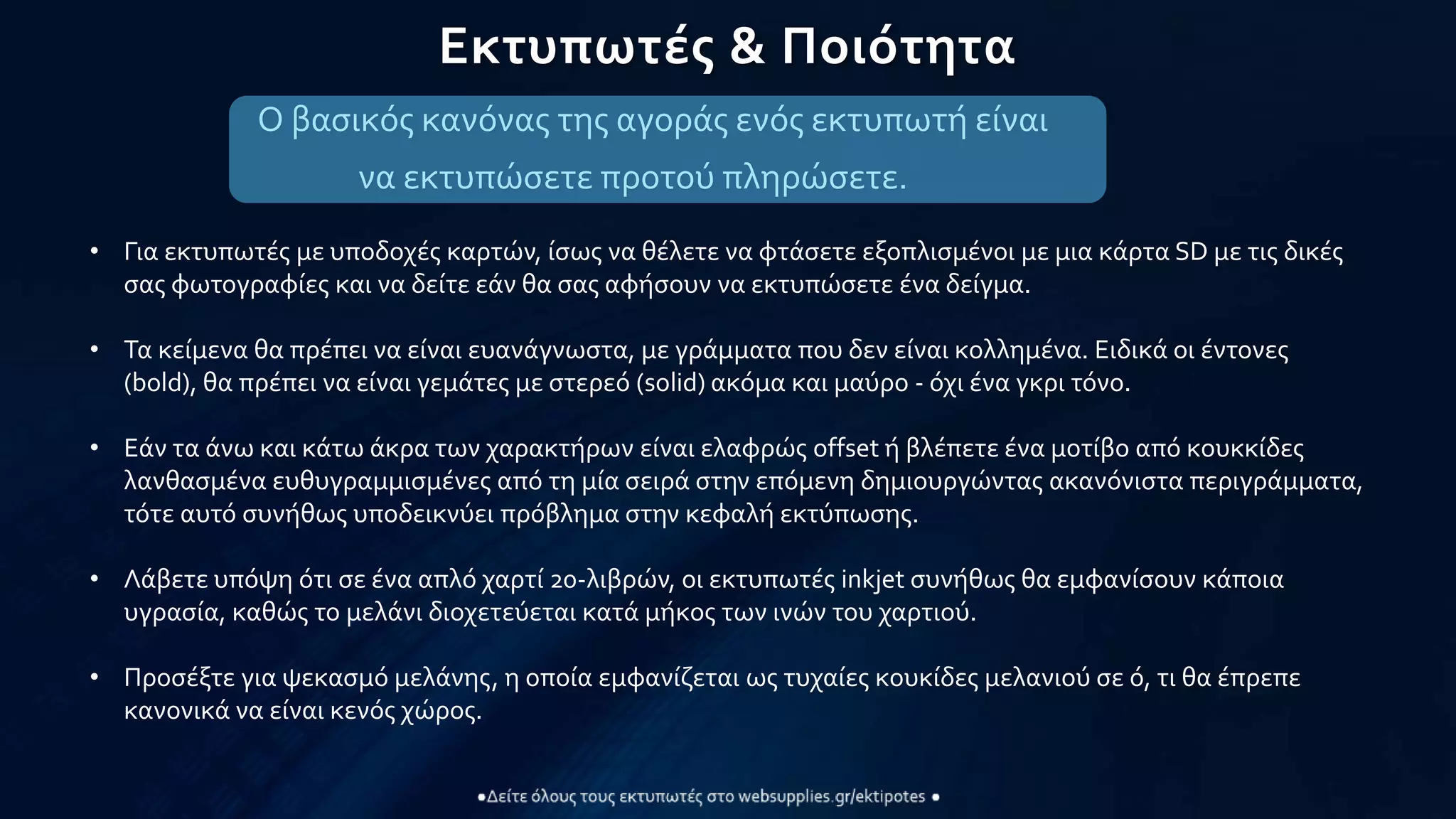 Εκτυπωτές & Ποιότητα
Ο βασικός κανόνας της αγοράς ενός εκτυπωτή είναι
να εκτυπώσετε προτού πληρώσετε.
• Για εκτυπωτές με υποδοχές καρτών, ίσως να θέλετε να φτάσετε εξοπλισμένοι με μια κάρτα SD με τις δικές
σας φωτογραφίες και να δείτε εάν θα σας αφήσουν να εκτυπώσετε ένα δείγμα.
• Τα κείμενα θα πρέπει να είναι ευανάγνωστα, με γράμματα που δεν είναι κολλημένα. Ειδικά οι έντονες
(bold), θα πρέπει να είναι γεμάτες με στερεό (solid) ακόμα και μαύρο - όχι ένα γκρι τόνο.
• Εάν τα άνω και κάτω άκρα των χαρακτήρων είναι ελαφρώς offset ή βλέπετε ένα μοτίβο από κουκκίδες
λανθασμένα ευθυγραμμισμένες από τη μία σειρά στην επόμενη δημιουργώντας ακανόνιστα περιγράμματα,
τότε αυτό συνήθως υποδεικνύει πρόβλημα στην κεφαλή εκτύπωσης.
• Λάβετε υπόψη ότι σε ένα απλό χαρτί 20-λιβρών, οι εκτυπωτές inkjet συνήθως θα εμφανίσουν κάποια
υγρασία, καθώς το μελάνι διοχετεύεται κατά μήκος των ινών του χαρτιού.
• Προσέξτε για ψεκασμό μελάνης, η οποία εμφανίζεται ως τυχαίες κουκίδες μελανιού σε ό, τι θα έπρεπε
κανονικά να είναι κενός χώρος.
 