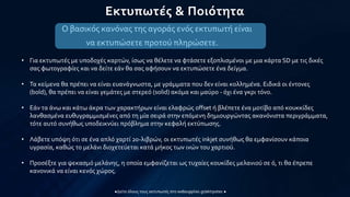 Εκτυπωτές & Ποιότητα
Ο βασικός κανόνας της αγοράς ενός εκτυπωτή είναι
να εκτυπώσετε προτού πληρώσετε.
• Για εκτυπωτές με υποδοχές καρτών, ίσως να θέλετε να φτάσετε εξοπλισμένοι με μια κάρτα SD με τις δικές
σας φωτογραφίες και να δείτε εάν θα σας αφήσουν να εκτυπώσετε ένα δείγμα.
• Τα κείμενα θα πρέπει να είναι ευανάγνωστα, με γράμματα που δεν είναι κολλημένα. Ειδικά οι έντονες
(bold), θα πρέπει να είναι γεμάτες με στερεό (solid) ακόμα και μαύρο - όχι ένα γκρι τόνο.
• Εάν τα άνω και κάτω άκρα των χαρακτήρων είναι ελαφρώς offset ή βλέπετε ένα μοτίβο από κουκκίδες
λανθασμένα ευθυγραμμισμένες από τη μία σειρά στην επόμενη δημιουργώντας ακανόνιστα περιγράμματα,
τότε αυτό συνήθως υποδεικνύει πρόβλημα στην κεφαλή εκτύπωσης.
• Λάβετε υπόψη ότι σε ένα απλό χαρτί 20-λιβρών, οι εκτυπωτές inkjet συνήθως θα εμφανίσουν κάποια
υγρασία, καθώς το μελάνι διοχετεύεται κατά μήκος των ινών του χαρτιού.
• Προσέξτε για ψεκασμό μελάνης, η οποία εμφανίζεται ως τυχαίες κουκίδες μελανιού σε ό, τι θα έπρεπε
κανονικά να είναι κενός χώρος.
 