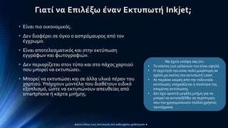Γιατί να Επιλέξω έναν Εκτυπωτή Inkjet;
• Είναι πιο οικονομικός.
• Δεν διαφέρει σε όγκο ο ασπρόμαυρος από τον
έγχρωμο.
• Είναι αποτελεσματικός και στην εκτύπωση
εγγράφων και φωτογραφιών.
• Δεν περιορίζεται στον τύπο και στο πάχος χαρτιού
που μπορεί να εκτυπώσει.
• Μπορεί να εκτυπώσει και σε άλλα υλικά πέραν του
χαρτιού.Υπάρχουν μοντέλα που διαθέτουν ειδικό
εξοπλισμό, ώστε να εκτυπώνουν απευθείας από
smartphone ή κάρτα μνήμης.
Να έχετε υπόψη σας ότι:
• Το κόστος των μελανιών του είναι υψηλό.
• Η ταχύτητά του είναι πολύ μικρότερη σε
σχέση με εκείνη του εκτυπωτή Laser.
• Αν περάσει καιρός από την τελευταία
εκτύπωση, επηρεάζεται η ποιότητα της
επομένης εκτύπωσης.
• Δεν έχει αρκετά μεγάλη μνήμη για να
μπορεί να αντεπεξέλθει σε περίπτωση
που τον χρησιμοποιούν πολλοί χρήστες
ταυτόχρονα.
 