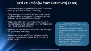 Γιατί να Επιλέξω έναν Εκτυπωτή Laser;
• Eίναι οικονομικός στην εκτύπωση, αφού ένα toner
αρκεί για χιλιάδες σελίδες εκτύπωσης.
• Είναι γρήγορος -οι οικιακής χρήσης παράγουν 20
σελίδες ανά λεπτό και οι επαγγελματικής χρήσης
φτάνουν και τις 60 σελίδες ανά λεπτό.
• Προσφέρει άρτιο αποτέλεσμα ανεξαρτήτως της
συχνότητας χρήσης, καθώς το toner δεν ξεραίνεται
όπως συμβαίνει στα μελάνια.
• η εκτύπωση με toner είναι πιο ανθεκτική στο νερό
και η ποιότητα καλύτερη.
• δύναται να ανταποκριθεί στις ανάγκες πολλών
χρηστών ταυτόχρονα, καθώς διαθέτει αρκετά
μεγάλη μνήμη.
Να έχετε υπόψη σας ότι:
• Το κόστος των έγχρωμων μοντέλων είναι
υψηλό.
• Δεν αποδίδει την ίδια ποιότητα στην
εκτύπωση φωτογραφιών σε σχέση με έναν
Inkjet.
• Ο όγκος του μηχανήματος μεγαλώνει αν
εκτυπώνει έγχρωμα, καθώς και ο χρόνος
εκτύπωσης σε αυτή την περίπτωση.
• Κατά την διάρκεια της εκτύπωσης
αυξάνεται πολύ η θερμοκρασία,
περιορίζοντας τον χρήστη στον τύπο
χαρτιού που μπορεί να εκτυπώσει.
 