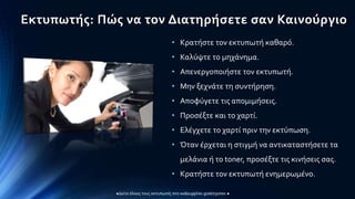 Εκτυπωτής: Πώς να τον Διατηρήσετε σαν Καινούργιο
• Κρατήστε τον εκτυπωτή καθαρό.
• Καλύψτε το μηχάνημα.
• Απενεργοποιήστε τον εκτυπωτή.
• Μην ξεχνάτε τη συντήρηση.
• Αποφύγετε τις απομιμήσεις.
• Προσέξτε και το χαρτί.
• Ελέγχετε το χαρτί πριν την εκτύπωση.
• Όταν έρχεται η στιγμή να αντικαταστήσετε τα
μελάνια ή το toner, προσέξτε τις κινήσεις σας.
• Κρατήστε τον εκτυπωτή ενημερωμένο.
 