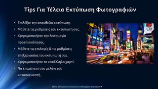 Tips Για Τέλεια Εκτύπωση Φωτογραφιών
●Δείτε όλους τους εκτυπωτές στο websupplies.gr/ektipotes ●
• Επιλέξτε την απευθείας εκτύπωση.
• Μάθετε τις ρυθμίσεις του εκτυπωτή σας.
• Χρησιμοποιήστε την λειτουργία
προεπισκόπησης.
• Μάθετε τις επιλογές & τις ρυθμίσεις
επεξεργασίας του εκτυπωτή σας.
• Χρησιμοποιήστε το κατάλληλο χαρτί.
• Να επιμείνετε στο μελάνι του
κατασκευαστή.
 