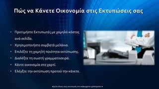 Πώς να Κάνετε Οικονομία στις Εκτυπώσεις σας
• Προτιμήστε Εκτυπωτές με χαμηλό κόστος
ανά σελίδα.
• Χρησιμοποιήστε συμβατά μελάνια.
• Επιλέξτε τη χαμηλή ποιότητα εκτύπωσης.
• Διαλέξτε τη σωστή γραμματοσειρά.
• Κάντε οικονομία στο χαρτί.
• Ελέγξτε την εκτύπωση προτού την κάνετε.
 