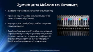 Σχετικά με τα Μελάνια του Εκτυπωτή
• Διαβάστε το φυλλάδιο οδηγιών του εκτυπωτή σας.
• Προσέξτε το μοντέλο του εκτυπωτή ή τον τύπο
του ανταλλακτικού μελανιού.
• Μην προτιμάτε το φθηνότερο μελάνι- υπηρεσίες
επαναγεμίσματος.
• Οι ειδοποιήσεις για χαμηλή στάθμη του μελανιού
εμφανίζονται αρκετά πριν η στάθμη του μελανιού
ξεκινήσει να αποτελεί πραγματικό πρόβλημα. Η
ακρίβεια της μέτρησης και των ειδοποιήσεων
διαφέρει πολύ από εκτυπωτή σε εκτυπωτή.
 