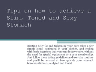 Tips on how to achieve a
Slim, Toned and Sexy
Stomach
Blasting belly fat and tightening your core takes a few
simple steps, beginning in your kitchen, and ending
with basic exercises that you can do anywhere, without
the need for special equipment or a gym membership.
Just follow these eating guidelines and exercise routines
and you'll be amazed at how quickly your stomach
becomes slimmer, sculpted and toned.
 