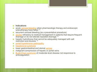  Indications
 acute variceal bleeding when pharmacologic therapy and endoscopic
sclerotherapy have failed 12
 recurrent variceal bleeding (as a preventative procedure)
 ascites refractory to medical management in patients that require frequent
drainage or do not tolerate repeated drainage 12
 hepatic hydrothorax that cannot be adequately managed with salt
restriction and diuresis 12
 portal hypertensive gastropathy
 hepatorenal syndrome
 lower gastrointestinal and stomal varices
 malignant compression of hepatic or portal veins
 Budd-Chiari syndrome of moderate level disease not responsive to
anticoagulation
 