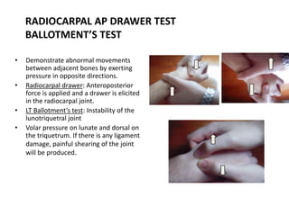 RADIOCARPAL AP DRAWER TEST
BALLOTMENT’S TEST
• Demonstrate abnormal movements
between adjacent bones by exerting
pressure in opposite directions.
• Radiocarpal drawer: Anteroposterior
force is applied and a drawer is elicited
in the radiocarpal joint.
• LT Ballotment’s test: Instability of the
lunotriquetral joint
• Volar pressure on lunate and dorsal on
the triquetrum. If there is any ligament
damage, painful shearing of the joint
will be produced.
 