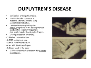 DUPUYTREN’S DISEASE
• Contracture of the palmar fascia.
• Familiar disorder - common in
diabetics, smokers, patients using
antiepileptic medication.
• Commences with apainful palm
nodule, progresses in the development of
bands (affect (order of frequency):
ring, small, middle, thumb, index fingers).
• Grading (Woodruff, Waldram).
- 1: Nodule - no contracture.
- 2: MCP contracture only.
- 3: MCP and PIP contracture.
- 4: As with 3 with two fingers.
- 5: Finger stuck in the palm.
• Examine the dorsum of the PIPJ for Garrod’s
knuckle pads.
 