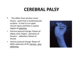 CEREBRAL PALSY
• This differs from all other nerve
lesions - apart from a cerebrovascular
accident - in that it is an upper
neuron injury, and there is a great
degree of spasticity.
• Extrinsic postural change: Flexion of
elbow, wrist, fingers - pronation of
forearm - adduction, flexion of
thumb.
• Intrinsic postural change: flexion of
MCPJ, extension of IPJ: intrinsic - plus
deformity.
 