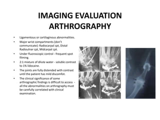 IMAGING EVALUATION
ARTHROGRAPHY
• Ligamentous or cartilaginous abnormalities.
• Major wrist compartments (don’t
communicate): Radiocarpal cpt, Distal
Radioulnar cpt, Midcarpal cpt.
• Under fluoroscopic control - frequent spot
filming.
• 2:1 mixture of dilute water - soluble contrast
to 1% lidocaine.
• The joints are fully distended with contrast
until the patient has mild discomfot.
• The clinical significance of some
arthrographic findings is difficult to access -
all the abnormalities on arthrography must
be carefully correlated with clinical
examination.
 